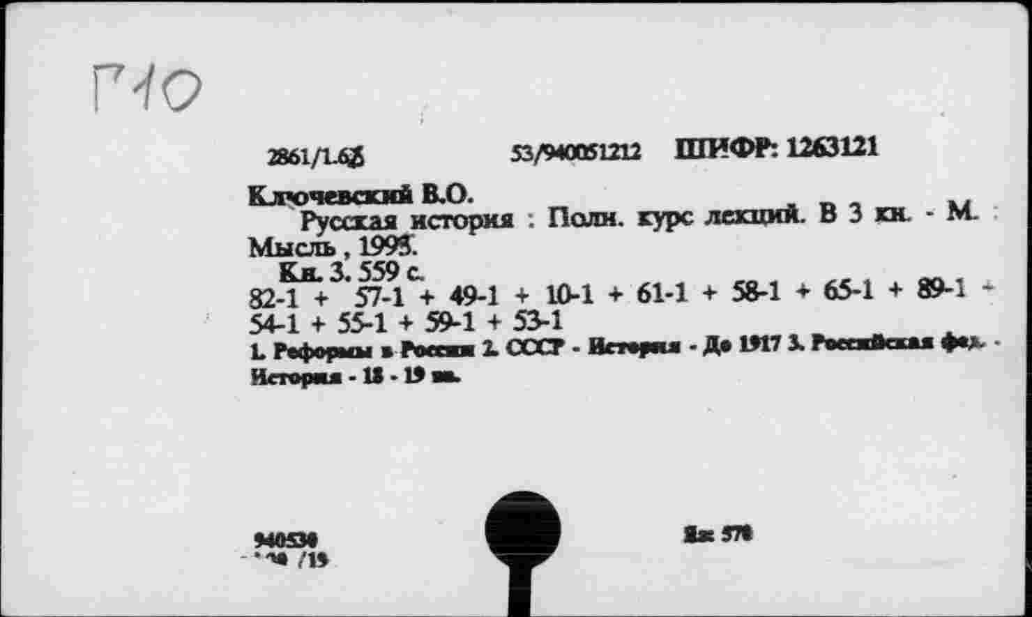 ﻿
2861/І.ф	53/940061212 ШИФР: 1263121
Ключевский В.О.
Русская история . Поли, курс лекции. В 3 кн. - М.
Мысль, 1993.
Ки. 3.559 с.
82-1 + 57-1 + 49-1 + 10-1 + 61-1 + 58-1 + 65-1 + 89-1 *
54-1 + 55-1 + 59-1 + 53-1
L Реформы в России 1 СССР - История - Де 1917 3. Российская фе>. • История -1> -19 во.
440534
,'19
1жЈ7»